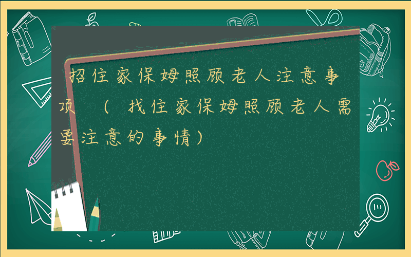 招住家保姆照顾老人注意事项 (找住家保姆照顾老人需要注意的事情)